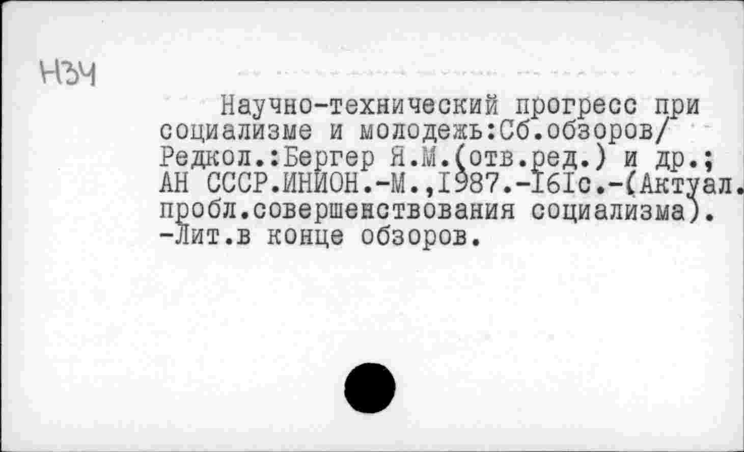 ﻿чъч
Научно-технический прогресс при социализме и молодежыСб.обзоров/ Редкол.:Бергер Я.М.(отв.ред.) и др.; АН СССР.ИНИ0Н.-М.,1987.-1б1с.-(Актуал. пробл.совершенствования социализма;. -Лит.в конце обзоров.